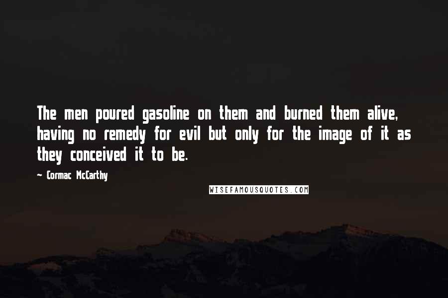 Cormac McCarthy Quotes: The men poured gasoline on them and burned them alive, having no remedy for evil but only for the image of it as they conceived it to be.