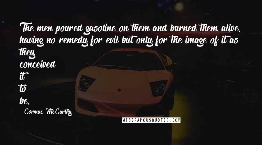 Cormac McCarthy Quotes: The men poured gasoline on them and burned them alive, having no remedy for evil but only for the image of it as they conceived it to be.