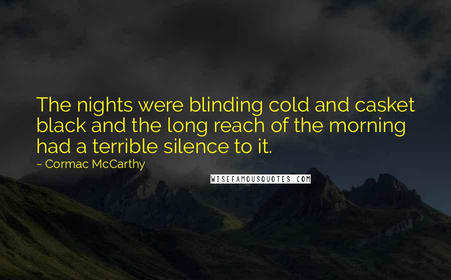 Cormac McCarthy Quotes: The nights were blinding cold and casket black and the long reach of the morning had a terrible silence to it.