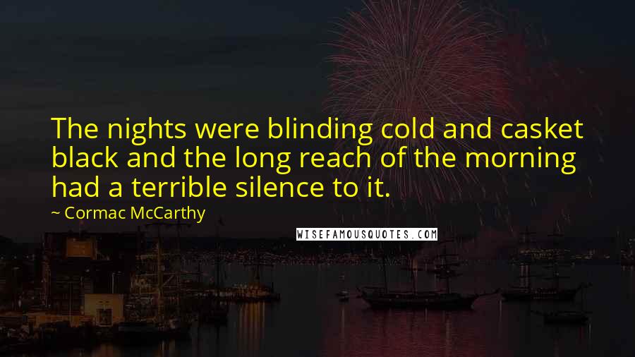 Cormac McCarthy Quotes: The nights were blinding cold and casket black and the long reach of the morning had a terrible silence to it.
