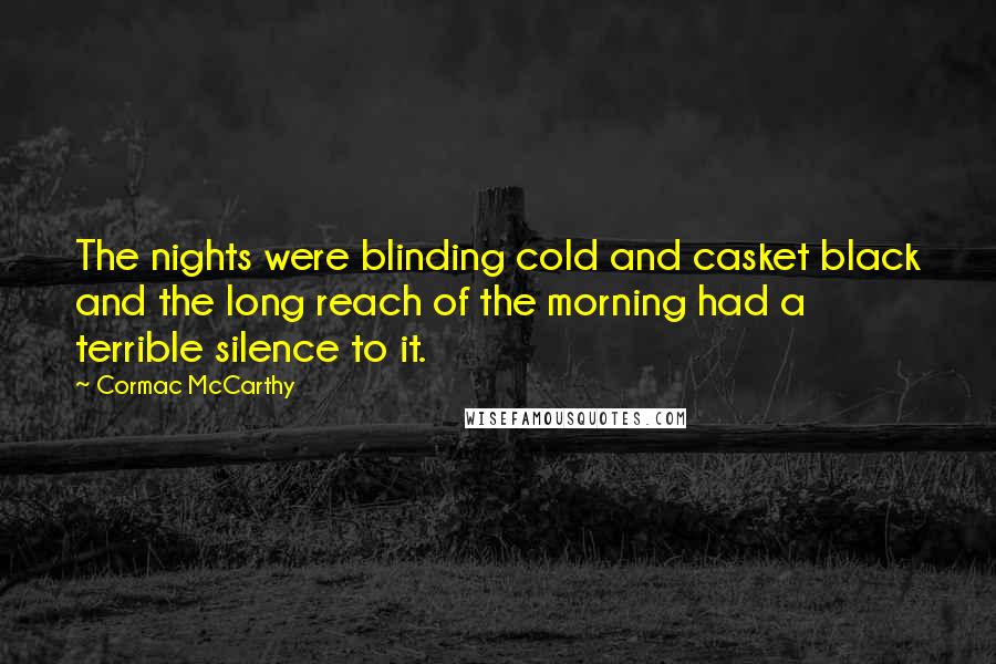 Cormac McCarthy Quotes: The nights were blinding cold and casket black and the long reach of the morning had a terrible silence to it.