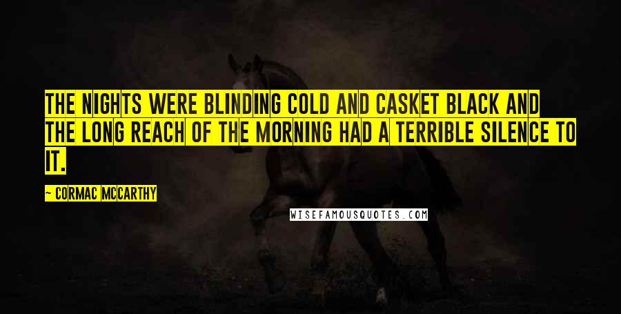 Cormac McCarthy Quotes: The nights were blinding cold and casket black and the long reach of the morning had a terrible silence to it.