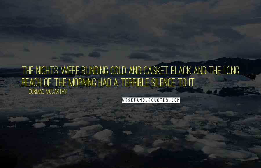 Cormac McCarthy Quotes: The nights were blinding cold and casket black and the long reach of the morning had a terrible silence to it.