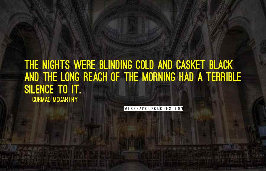 Cormac McCarthy Quotes: The nights were blinding cold and casket black and the long reach of the morning had a terrible silence to it.