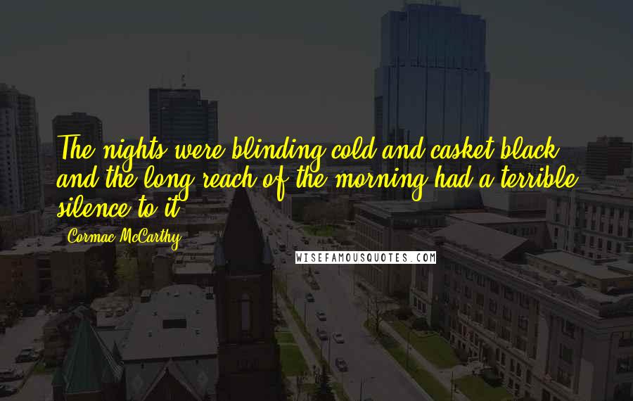 Cormac McCarthy Quotes: The nights were blinding cold and casket black and the long reach of the morning had a terrible silence to it.
