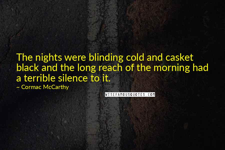 Cormac McCarthy Quotes: The nights were blinding cold and casket black and the long reach of the morning had a terrible silence to it.