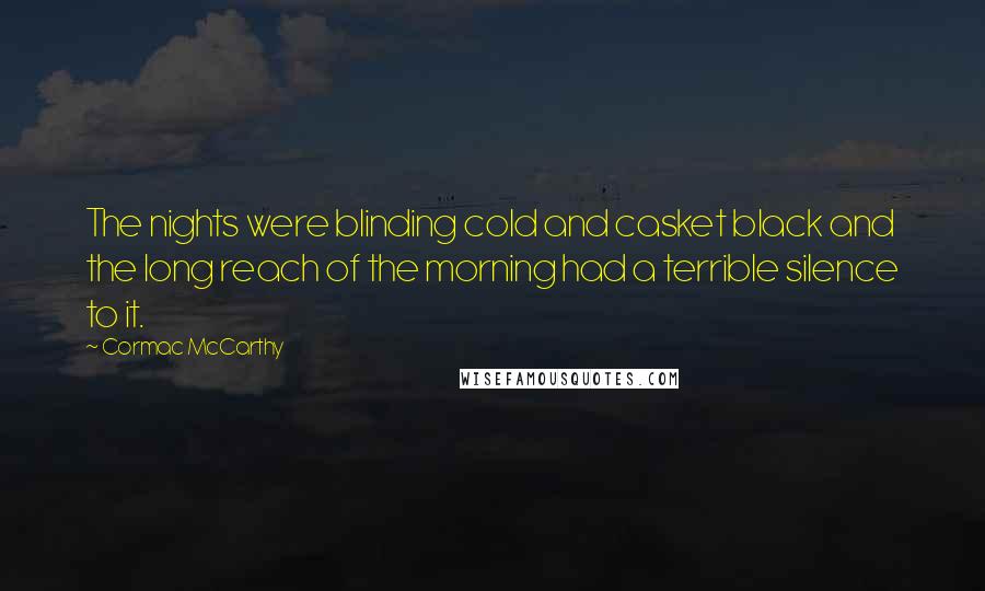 Cormac McCarthy Quotes: The nights were blinding cold and casket black and the long reach of the morning had a terrible silence to it.
