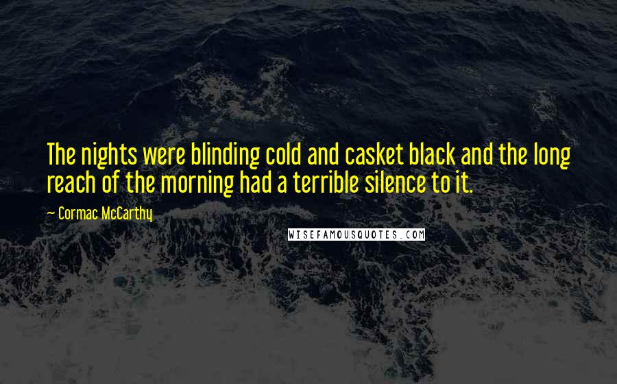 Cormac McCarthy Quotes: The nights were blinding cold and casket black and the long reach of the morning had a terrible silence to it.