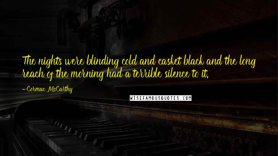 Cormac McCarthy Quotes: The nights were blinding cold and casket black and the long reach of the morning had a terrible silence to it.