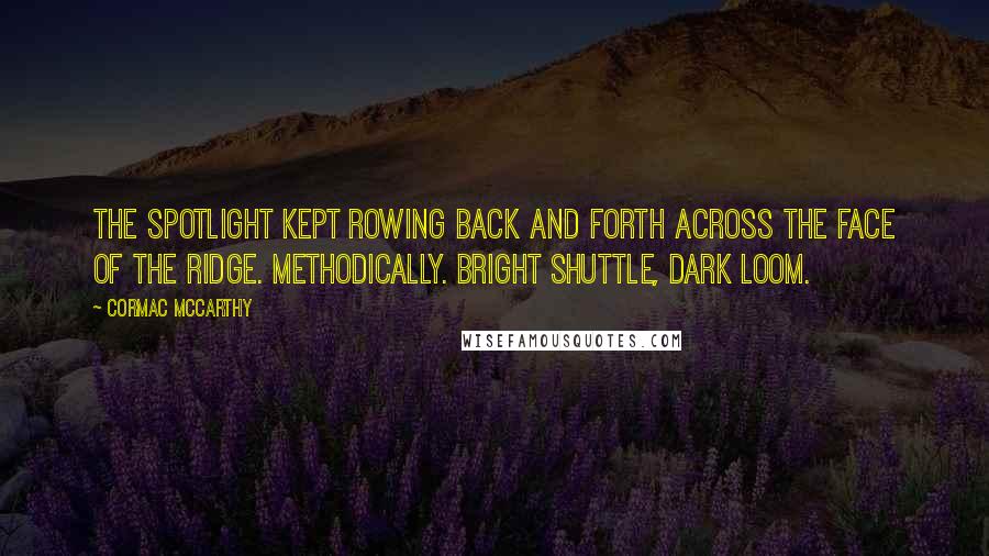 Cormac McCarthy Quotes: The spotlight kept rowing back and forth across the face of the ridge. Methodically. Bright shuttle, dark loom.