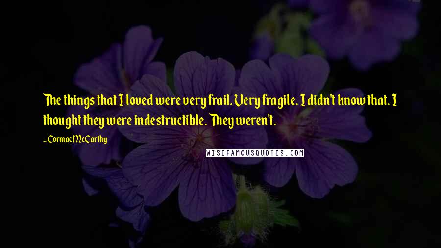 Cormac McCarthy Quotes: The things that I loved were very frail. Very fragile. I didn't know that. I thought they were indestructible. They weren't.