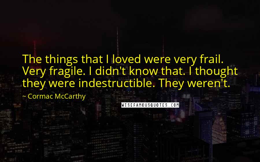 Cormac McCarthy Quotes: The things that I loved were very frail. Very fragile. I didn't know that. I thought they were indestructible. They weren't.