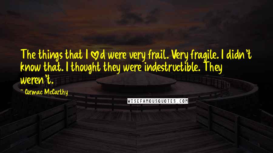 Cormac McCarthy Quotes: The things that I loved were very frail. Very fragile. I didn't know that. I thought they were indestructible. They weren't.