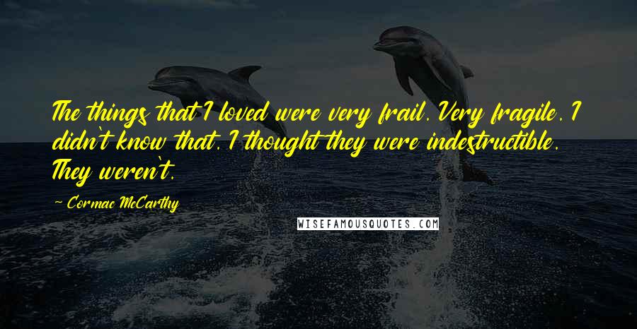 Cormac McCarthy Quotes: The things that I loved were very frail. Very fragile. I didn't know that. I thought they were indestructible. They weren't.