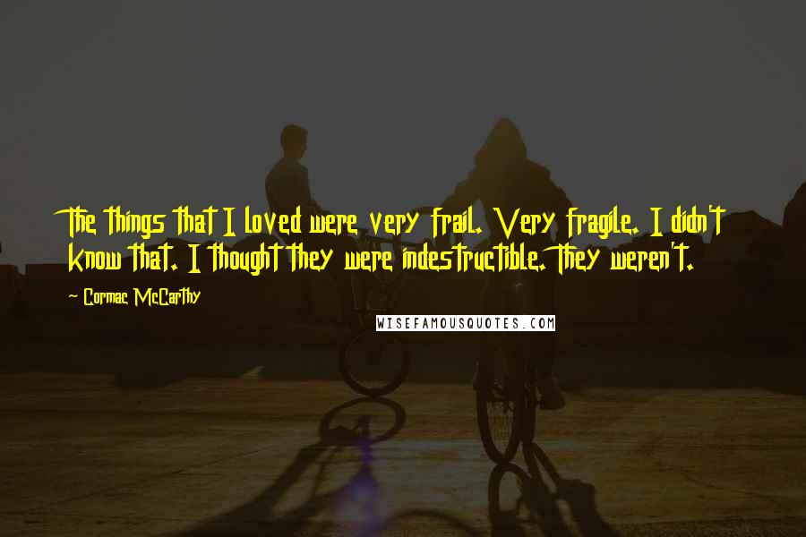 Cormac McCarthy Quotes: The things that I loved were very frail. Very fragile. I didn't know that. I thought they were indestructible. They weren't.