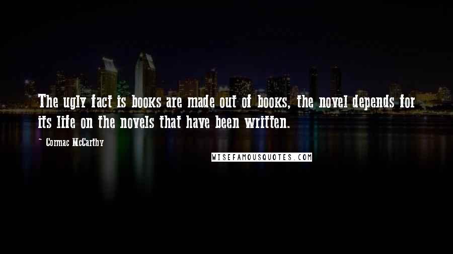 Cormac McCarthy Quotes: The ugly fact is books are made out of books, the novel depends for its life on the novels that have been written.