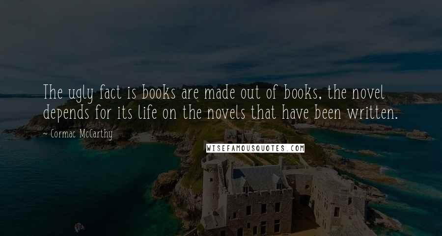 Cormac McCarthy Quotes: The ugly fact is books are made out of books, the novel depends for its life on the novels that have been written.