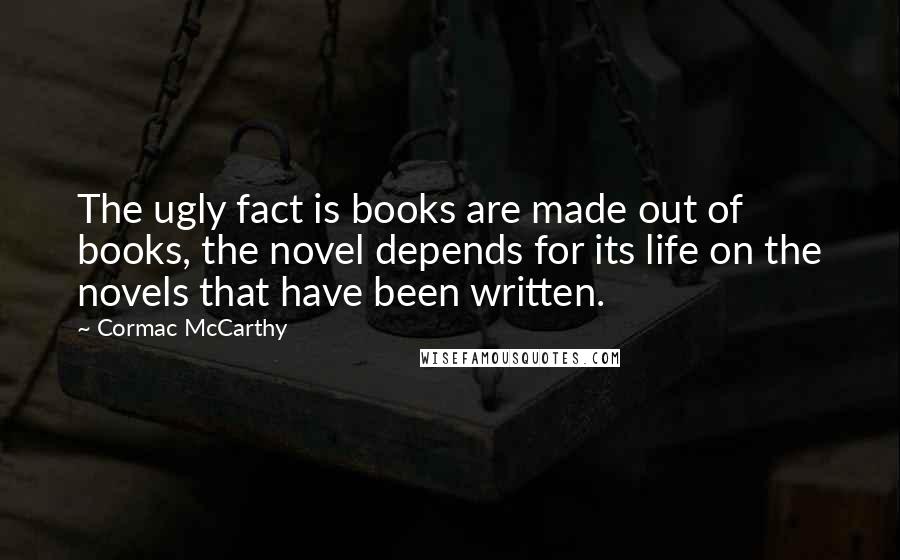 Cormac McCarthy Quotes: The ugly fact is books are made out of books, the novel depends for its life on the novels that have been written.