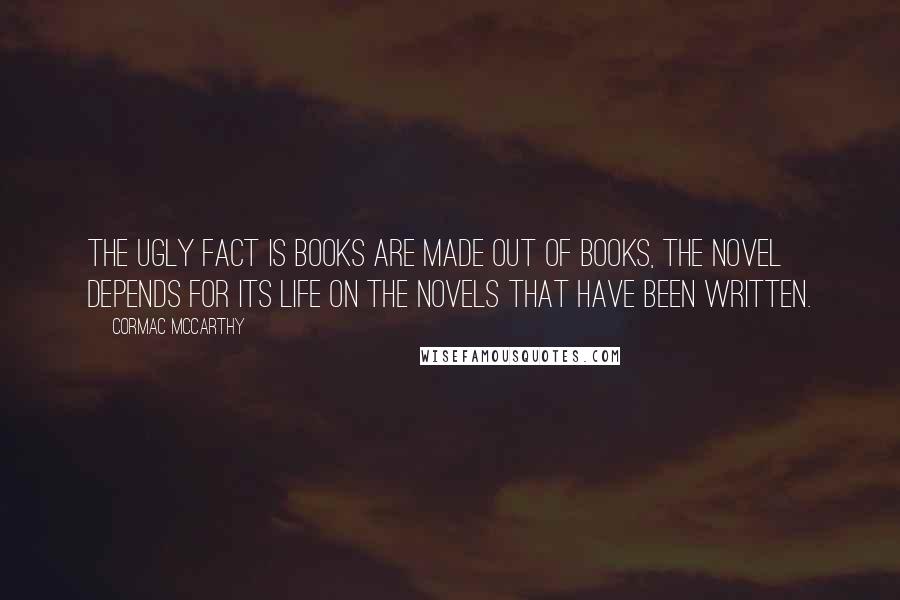 Cormac McCarthy Quotes: The ugly fact is books are made out of books, the novel depends for its life on the novels that have been written.