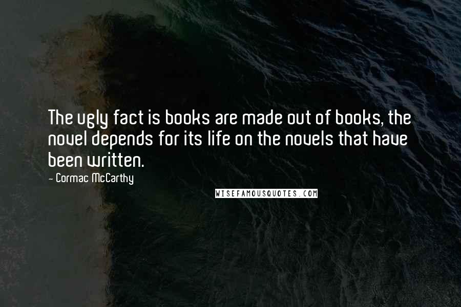 Cormac McCarthy Quotes: The ugly fact is books are made out of books, the novel depends for its life on the novels that have been written.