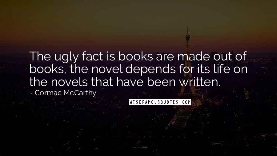 Cormac McCarthy Quotes: The ugly fact is books are made out of books, the novel depends for its life on the novels that have been written.