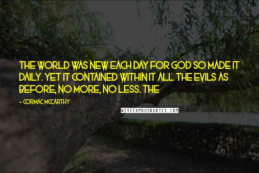 Cormac McCarthy Quotes: The world was new each day for God so made it daily. Yet it contained within it all the evils as before, no more, no less. The