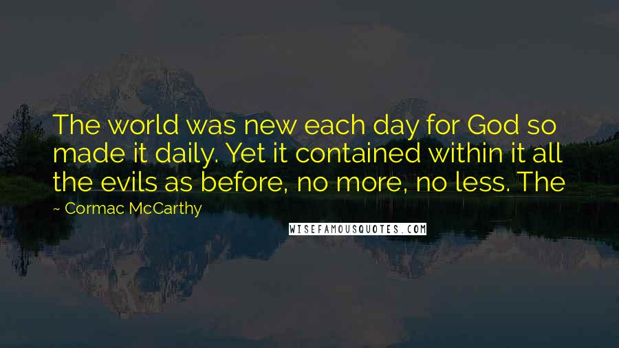 Cormac McCarthy Quotes: The world was new each day for God so made it daily. Yet it contained within it all the evils as before, no more, no less. The