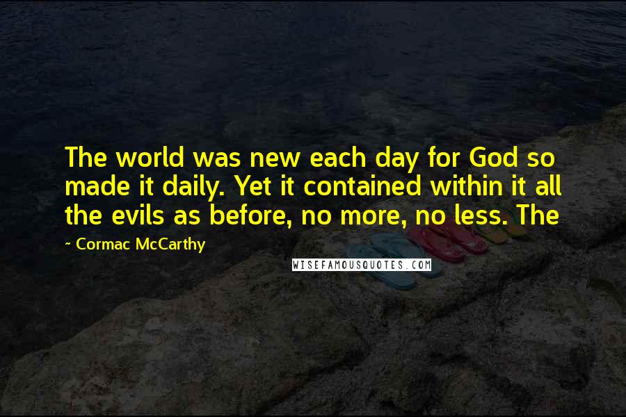 Cormac McCarthy Quotes: The world was new each day for God so made it daily. Yet it contained within it all the evils as before, no more, no less. The