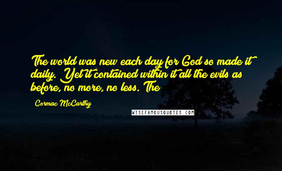 Cormac McCarthy Quotes: The world was new each day for God so made it daily. Yet it contained within it all the evils as before, no more, no less. The