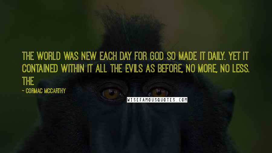 Cormac McCarthy Quotes: The world was new each day for God so made it daily. Yet it contained within it all the evils as before, no more, no less. The