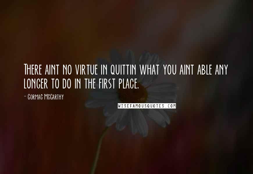 Cormac McCarthy Quotes: There aint no virtue in quittin what you aint able any longer to do in the first place.