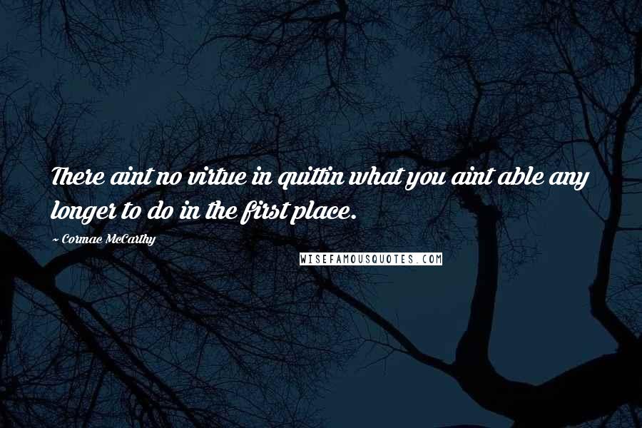 Cormac McCarthy Quotes: There aint no virtue in quittin what you aint able any longer to do in the first place.