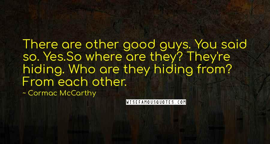 Cormac McCarthy Quotes: There are other good guys. You said so. Yes.So where are they? They're hiding. Who are they hiding from? From each other.