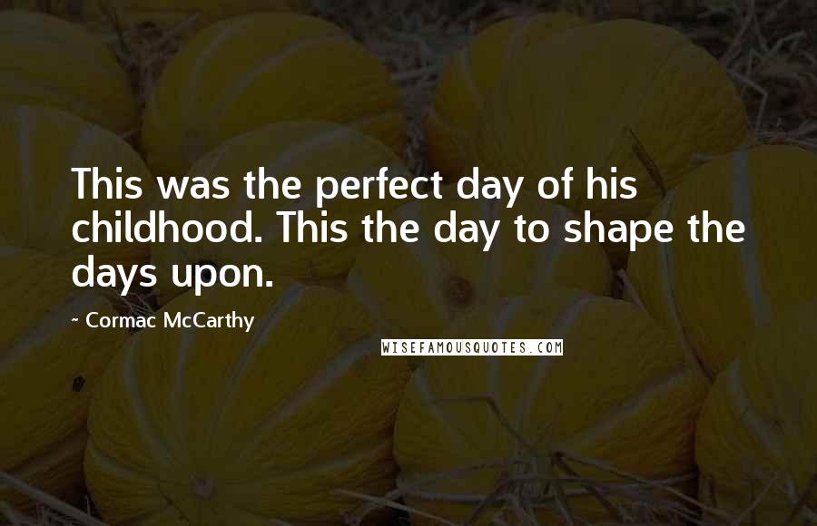 Cormac McCarthy Quotes: This was the perfect day of his childhood. This the day to shape the days upon.