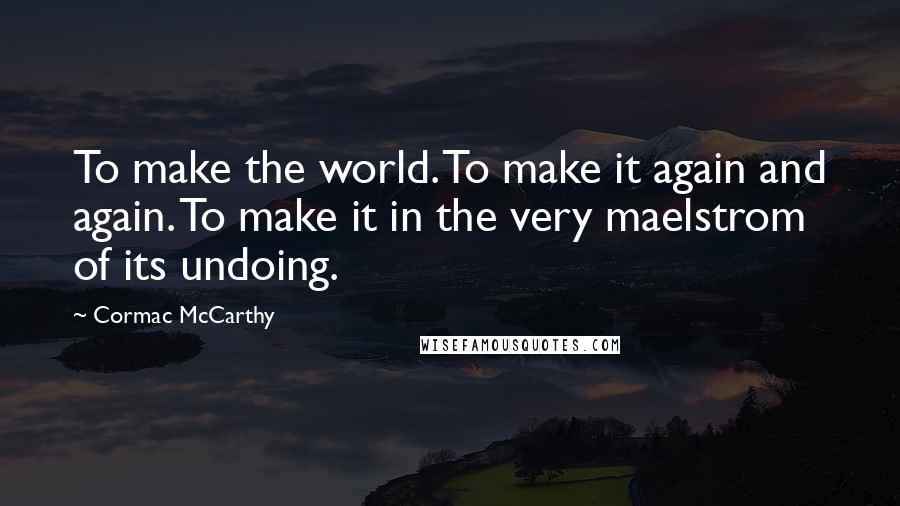 Cormac McCarthy Quotes: To make the world. To make it again and again. To make it in the very maelstrom of its undoing.