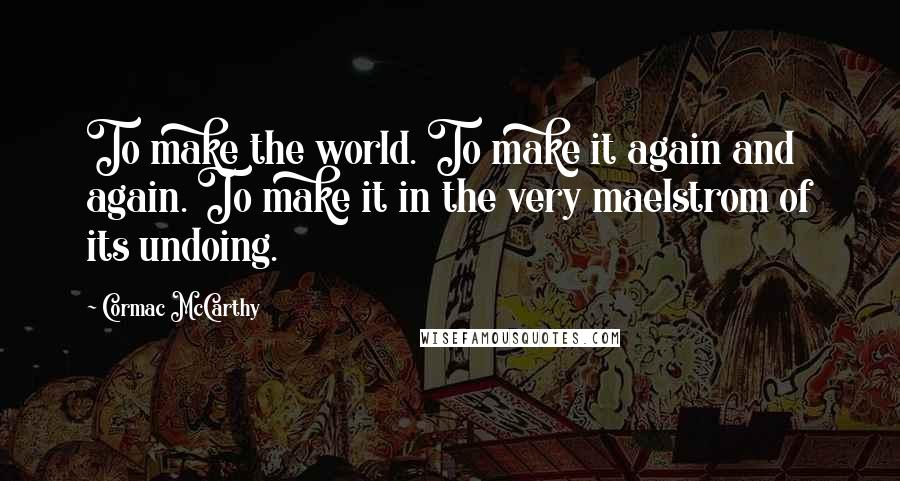 Cormac McCarthy Quotes: To make the world. To make it again and again. To make it in the very maelstrom of its undoing.