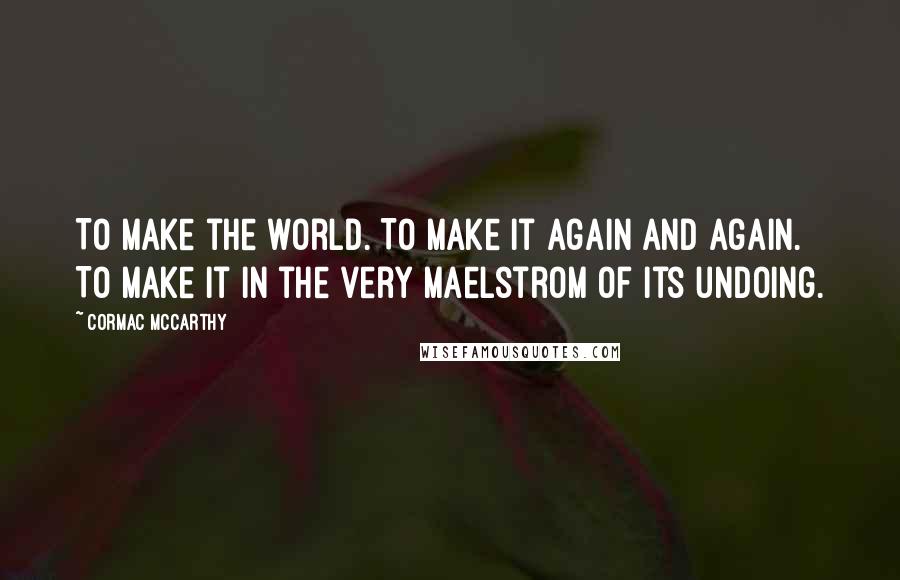 Cormac McCarthy Quotes: To make the world. To make it again and again. To make it in the very maelstrom of its undoing.