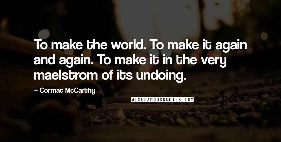 Cormac McCarthy Quotes: To make the world. To make it again and again. To make it in the very maelstrom of its undoing.