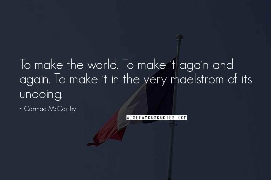 Cormac McCarthy Quotes: To make the world. To make it again and again. To make it in the very maelstrom of its undoing.