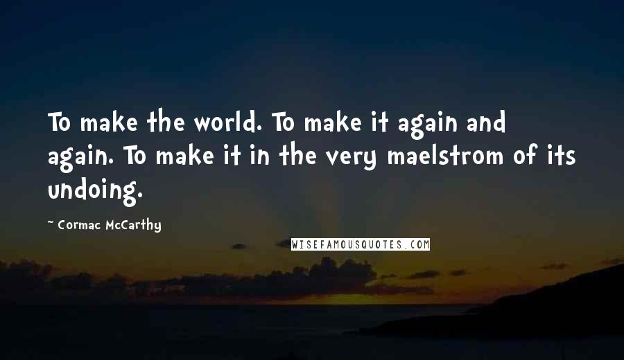 Cormac McCarthy Quotes: To make the world. To make it again and again. To make it in the very maelstrom of its undoing.