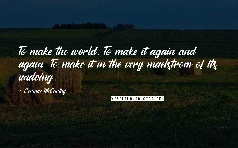 Cormac McCarthy Quotes: To make the world. To make it again and again. To make it in the very maelstrom of its undoing.