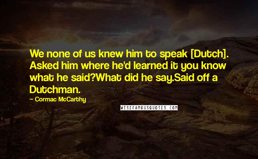 Cormac McCarthy Quotes: We none of us knew him to speak [Dutch]. Asked him where he'd learned it you know what he said?What did he say.Said off a Dutchman.