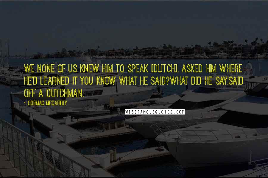 Cormac McCarthy Quotes: We none of us knew him to speak [Dutch]. Asked him where he'd learned it you know what he said?What did he say.Said off a Dutchman.