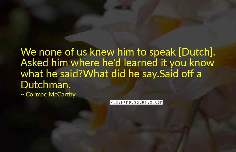 Cormac McCarthy Quotes: We none of us knew him to speak [Dutch]. Asked him where he'd learned it you know what he said?What did he say.Said off a Dutchman.