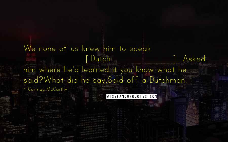 Cormac McCarthy Quotes: We none of us knew him to speak [Dutch]. Asked him where he'd learned it you know what he said?What did he say.Said off a Dutchman.