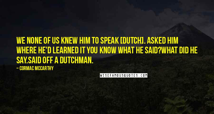 Cormac McCarthy Quotes: We none of us knew him to speak [Dutch]. Asked him where he'd learned it you know what he said?What did he say.Said off a Dutchman.