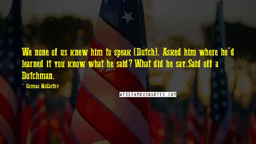 Cormac McCarthy Quotes: We none of us knew him to speak [Dutch]. Asked him where he'd learned it you know what he said?What did he say.Said off a Dutchman.