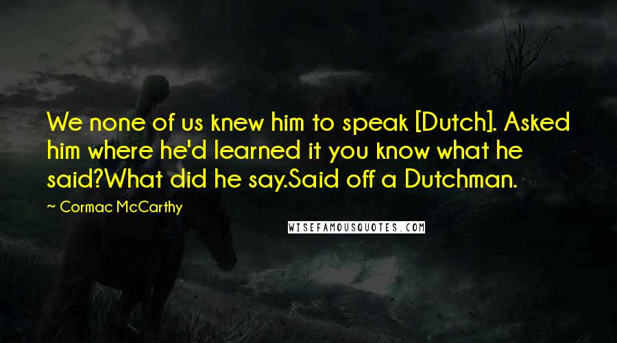 Cormac McCarthy Quotes: We none of us knew him to speak [Dutch]. Asked him where he'd learned it you know what he said?What did he say.Said off a Dutchman.
