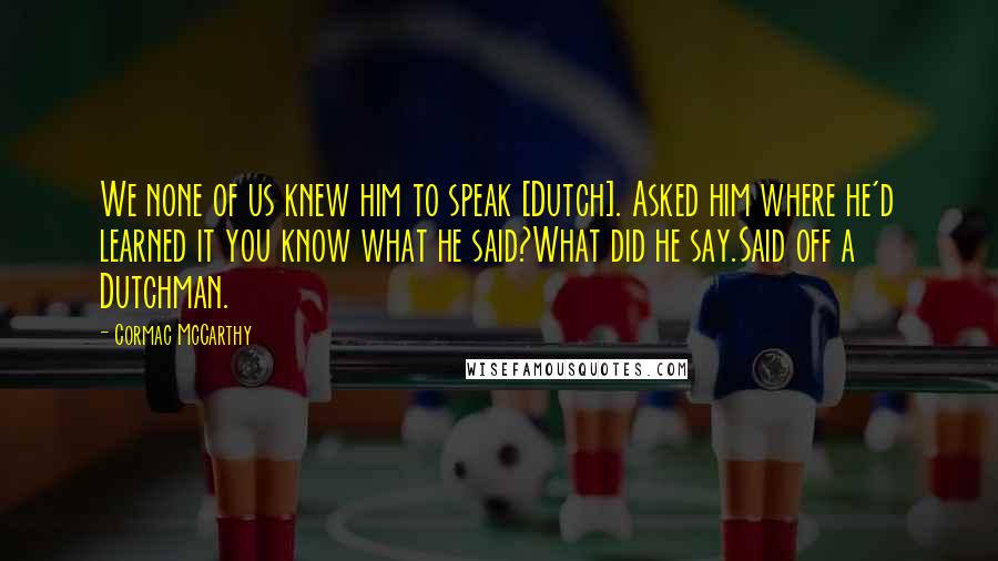 Cormac McCarthy Quotes: We none of us knew him to speak [Dutch]. Asked him where he'd learned it you know what he said?What did he say.Said off a Dutchman.