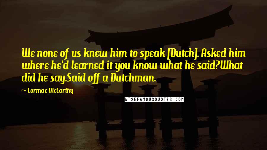 Cormac McCarthy Quotes: We none of us knew him to speak [Dutch]. Asked him where he'd learned it you know what he said?What did he say.Said off a Dutchman.